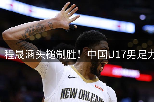 程晟涵头槌制胜！中国U17男足力克西甲劲旅提前挺进四强